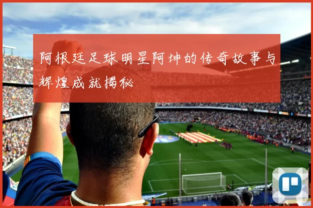 阿根廷足球明星阿坤的传奇故事与辉煌成就揭秘