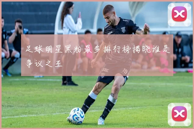 足球明星黑粉最多排行榜揭晓谁是争议之王