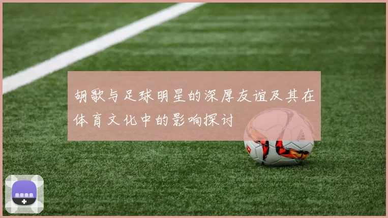 胡歌与足球明星的深厚友谊及其在体育文化中的影响探讨