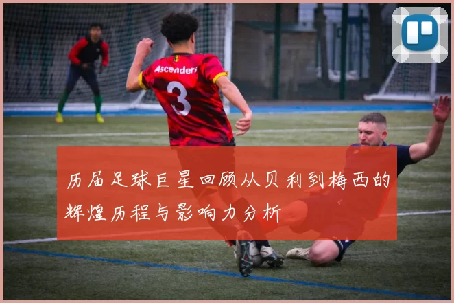 历届足球巨星回顾从贝利到梅西的辉煌历程与影响力分析
