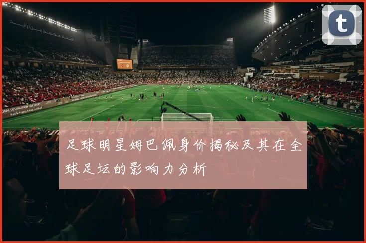 足球明星姆巴佩身价揭秘及其在全球足坛的影响力分析
