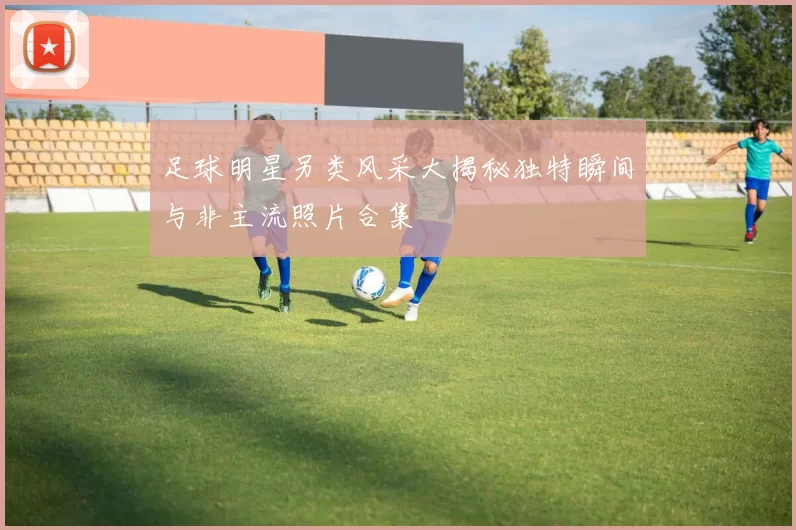 足球明星另类风采大揭秘独特瞬间与非主流照片合集
