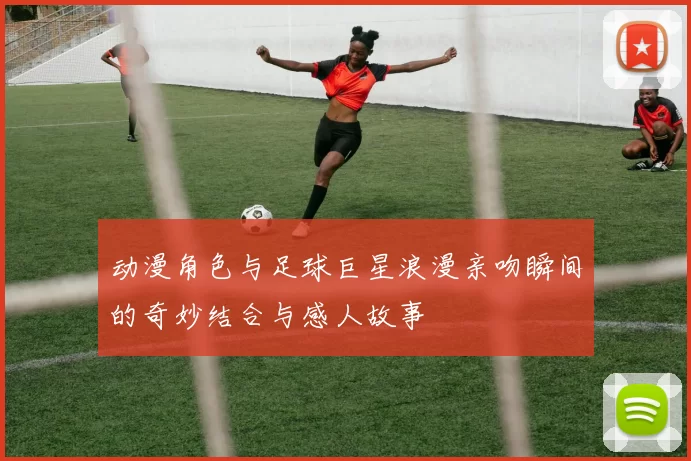 动漫角色与足球巨星浪漫亲吻瞬间的奇妙结合与感人故事