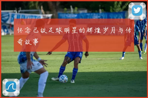 怀念已故足球明星的辉煌岁月与传奇故事