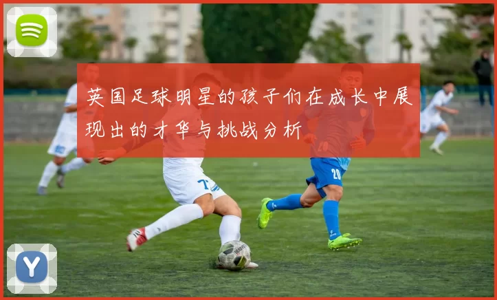 英国足球明星的孩子们在成长中展现出的才华与挑战分析