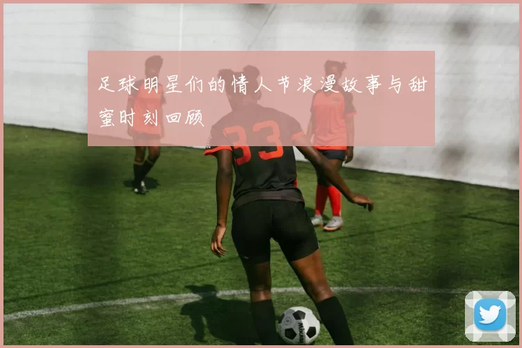 足球明星们的情人节浪漫故事与甜蜜时刻回顾