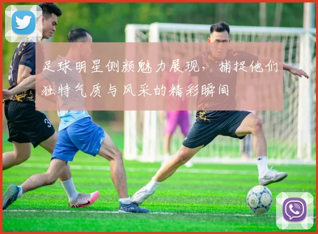 足球明星侧颜魅力展现，捕捉他们独特气质与风采的精彩瞬间