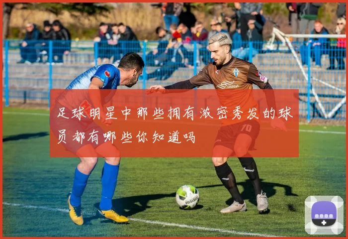 足球明星中那些拥有浓密秀发的球员都有哪些你知道吗