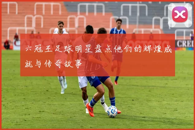 六冠王足球明星盘点他们的辉煌成就与传奇故事