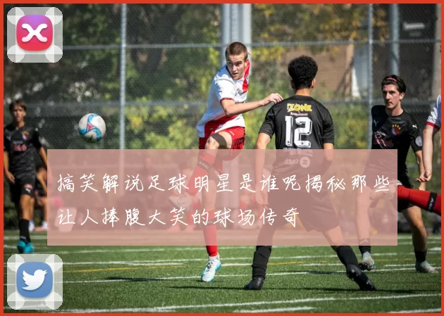 搞笑解说足球明星是谁呢揭秘那些让人捧腹大笑的球场传奇