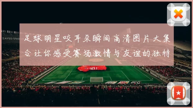 足球明星咬耳朵瞬间高清图片大集合让你感受赛场激情与友谊的独特魅力