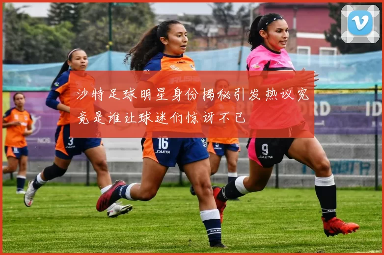 沙特足球明星身份揭秘引发热议究竟是谁让球迷们惊讶不已