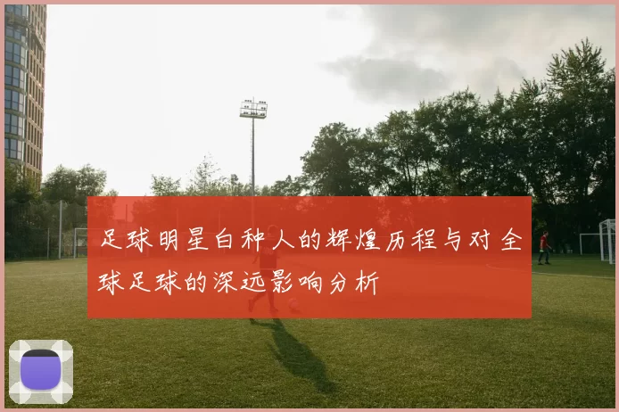 足球明星白种人的辉煌历程与对全球足球的深远影响分析