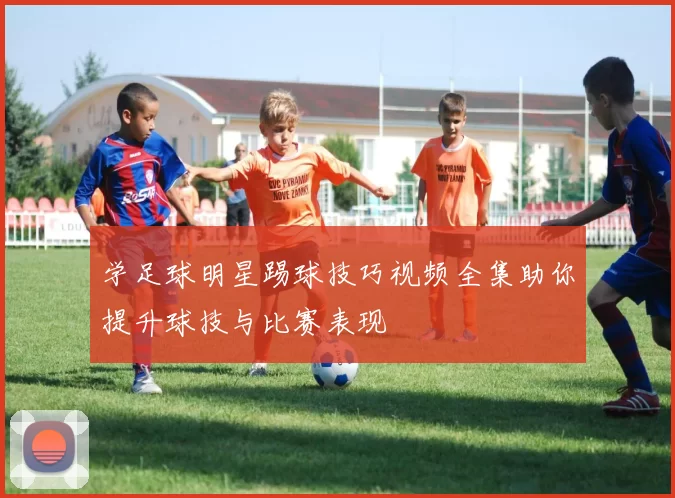 学足球明星踢球技巧视频全集助你提升球技与比赛表现