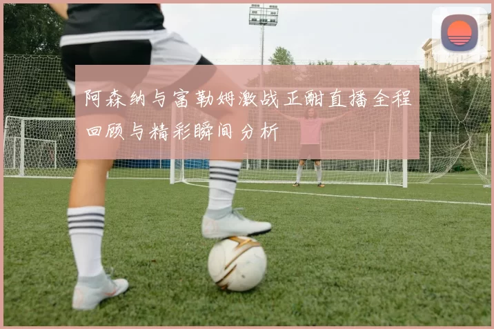 阿森纳与富勒姆激战正酣直播全程回顾与精彩瞬间分析