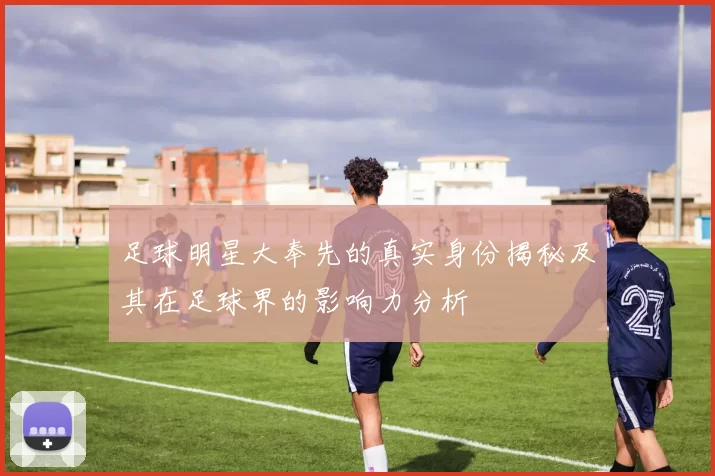 足球明星大奉先的真实身份揭秘及其在足球界的影响力分析