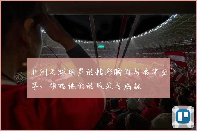 非洲足球明星的精彩瞬间与名字分享，领略他们的风采与成就