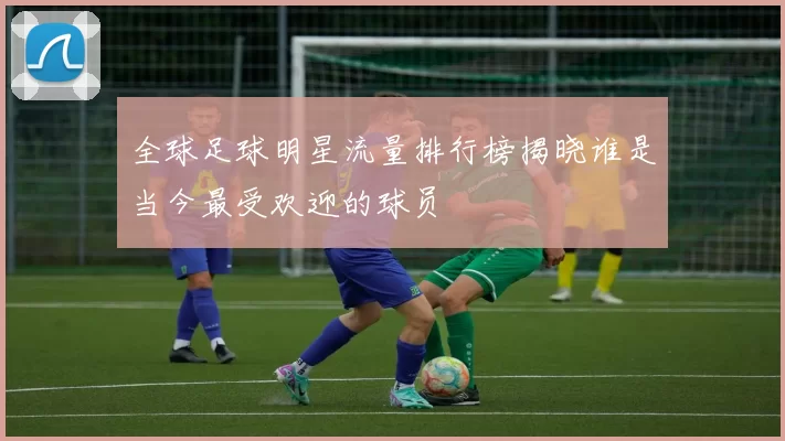 全球足球明星流量排行榜揭晓谁是当今最受欢迎的球员
