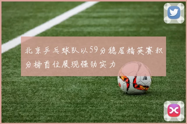 北京乒乓球队以59分稳居精英赛积分榜首位展现强劲实力