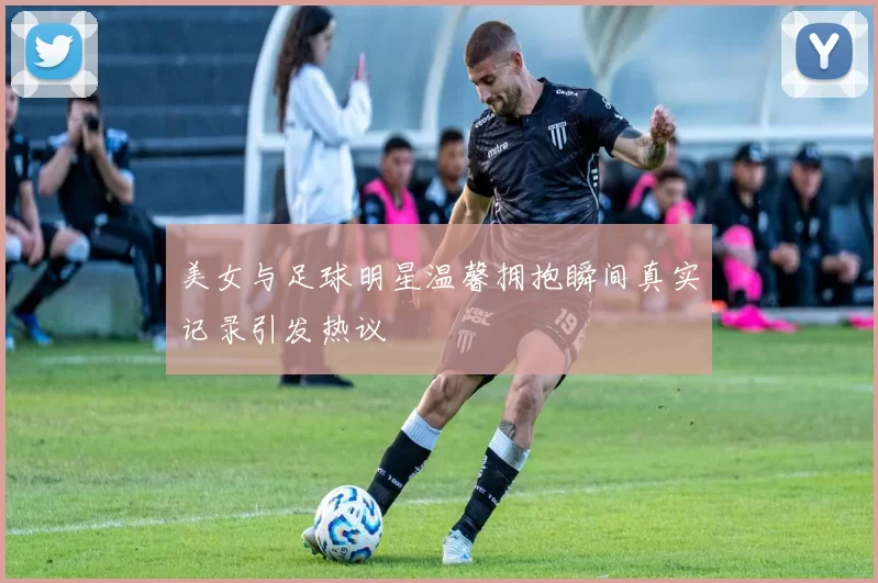 美女与足球明星温馨拥抱瞬间真实记录引发热议