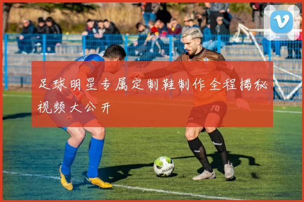 足球明星专属定制鞋制作全程揭秘视频大公开