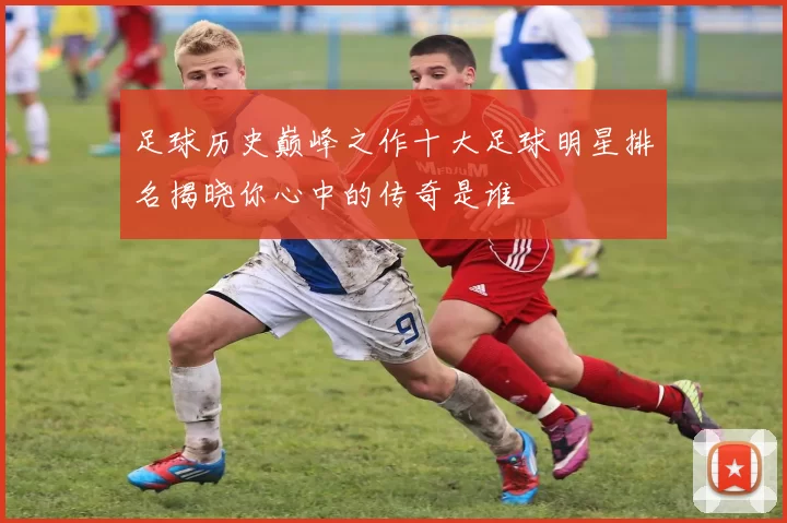 足球历史巅峰之作十大足球明星排名揭晓你心中的传奇是谁