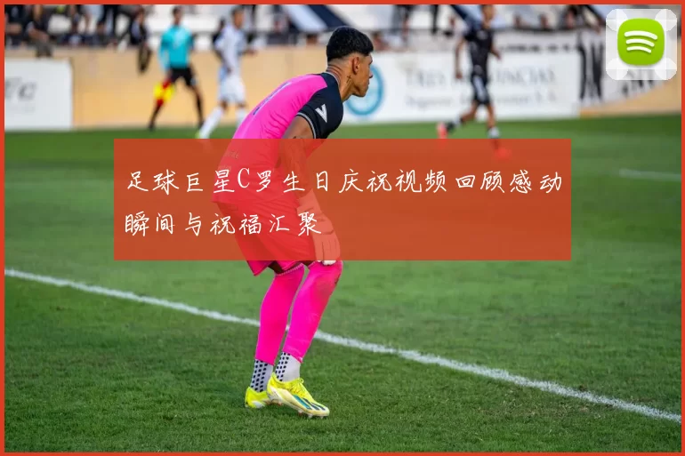 足球巨星C罗生日庆祝视频回顾感动瞬间与祝福汇聚