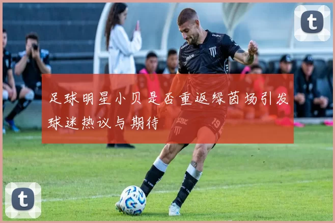 足球明星小贝是否重返绿茵场引发球迷热议与期待