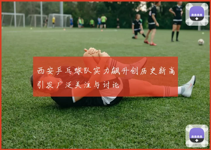 西安乒乓球队实力飙升创历史新高引发广泛关注与讨论