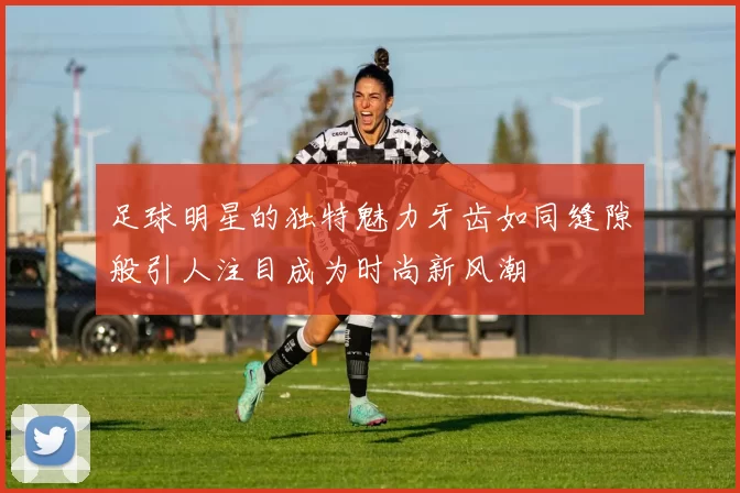 足球明星的独特魅力牙齿如同缝隙般引人注目成为时尚新风潮