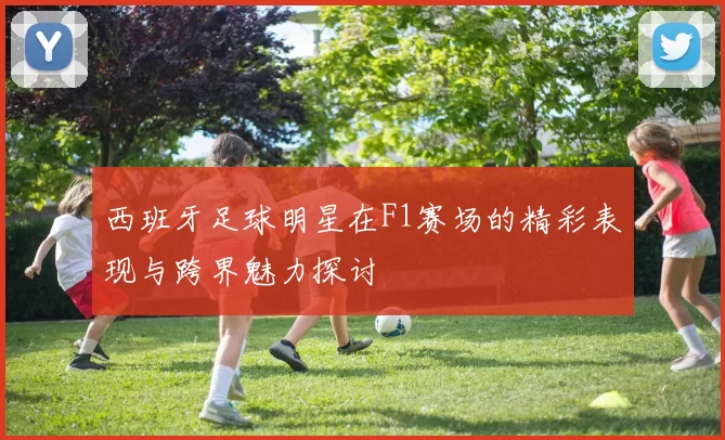 西班牙足球明星在F1赛场的精彩表现与跨界魅力探讨