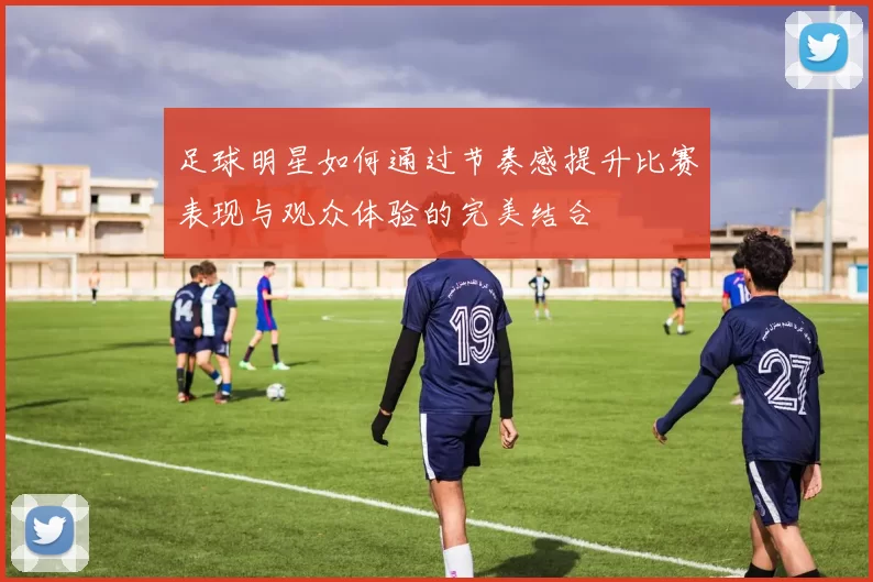 足球明星如何通过节奏感提升比赛表现与观众体验的完美结合