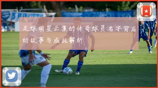 足球明星云集的传奇球员名字背后的故事与成就解析