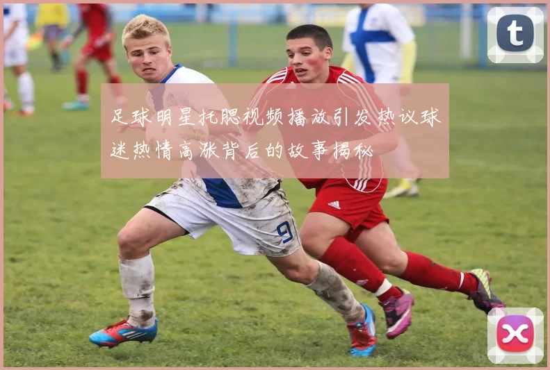 足球明星托腮视频播放引发热议球迷热情高涨背后的故事揭秘