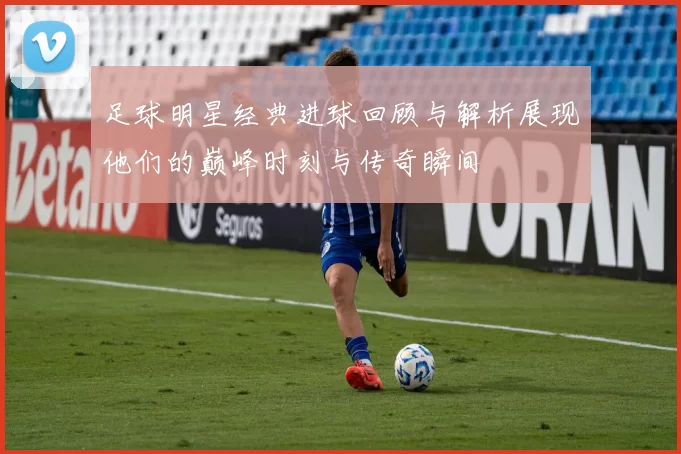 足球明星经典进球回顾与解析展现他们的巅峰时刻与传奇瞬间