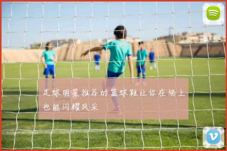 足球明星推荐的篮球鞋让你在场上也能闪耀风采