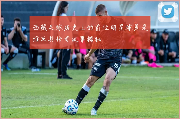 西藏足球历史上的首位明星球员是谁及其传奇故事揭秘
