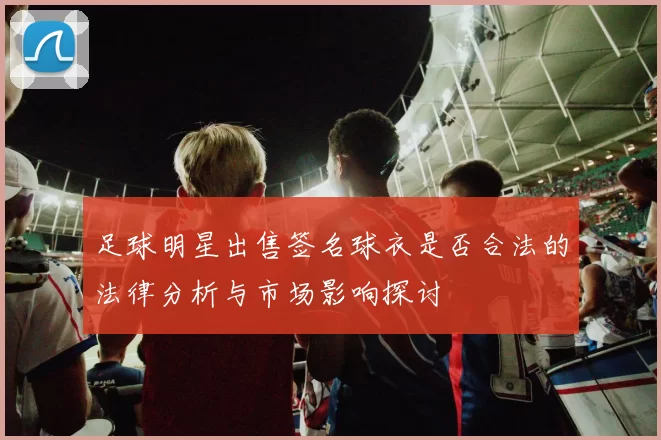 足球明星出售签名球衣是否合法的法律分析与市场影响探讨