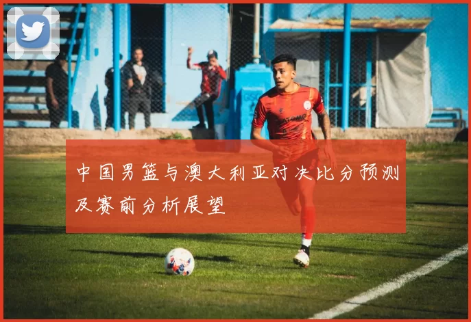 中国男篮与澳大利亚对决比分预测及赛前分析展望