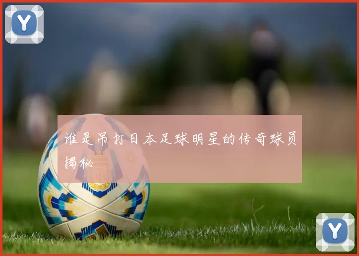 谁是吊打日本足球明星的传奇球员揭秘