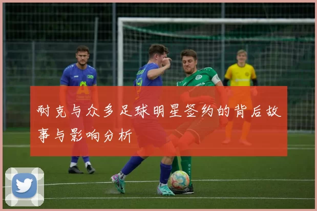 耐克与众多足球明星签约的背后故事与影响分析