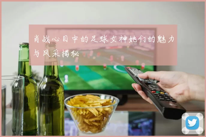 肖战心目中的足球女神她们的魅力与风采揭秘