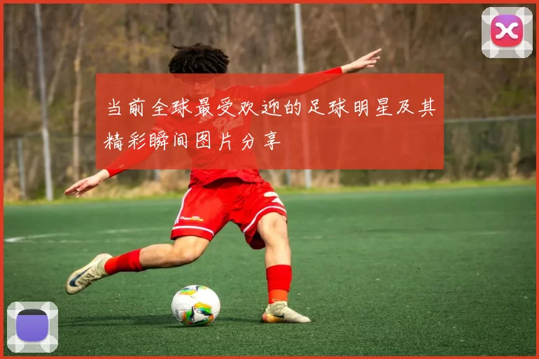 当前全球最受欢迎的足球明星及其精彩瞬间图片分享
