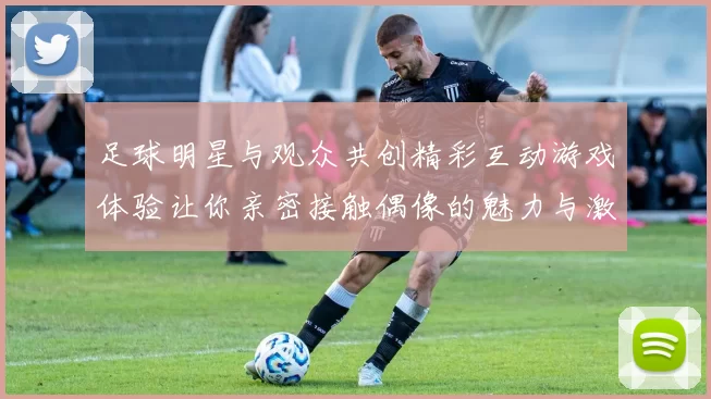 足球明星与观众共创精彩互动游戏体验让你亲密接触偶像的魅力与激情