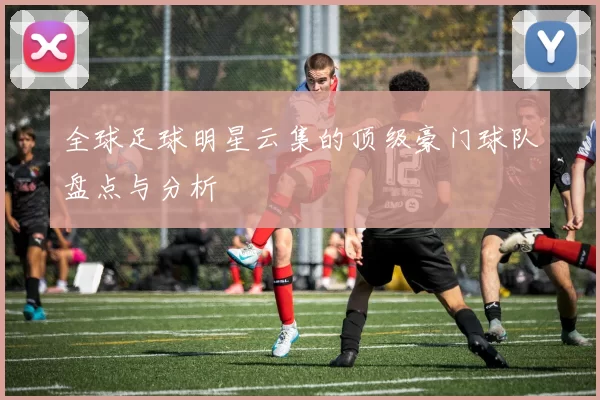 全球足球明星云集的顶级豪门球队盘点与分析