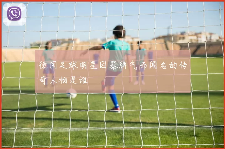 德国足球明星因暴脾气而闻名的传奇人物是谁