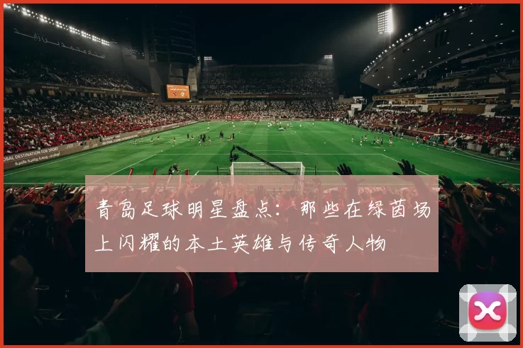 青岛足球明星盘点：那些在绿茵场上闪耀的本土英雄与传奇人物
