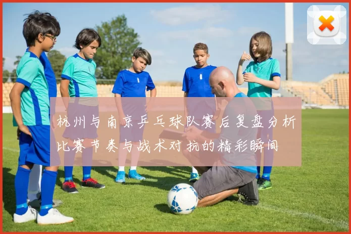 杭州与南京乒乓球队赛后复盘分析比赛节奏与战术对抗的精彩瞬间