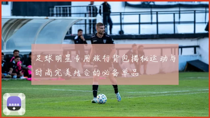 足球明星专用旅行背包揭秘运动与时尚完美结合的必备单品