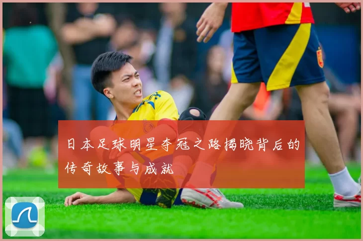 日本足球明星夺冠之路揭晓背后的传奇故事与成就
